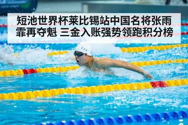 短池世界杯莱比锡站中国名将张雨霏再夺魁 三金入账强势领跑积分榜